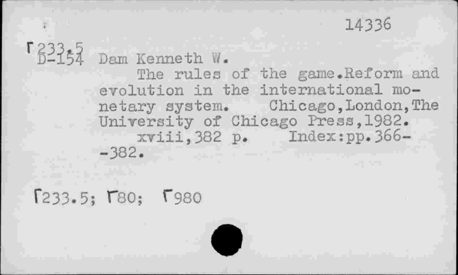 ﻿14336
rS^
Dam Kenneth W.
The rules of the game. Re form and. evolution in the international monetary system. Chicago,London,The University of Chicago Press,1982.
xviii,382 p. Index:pp.366--382.
f233.5; F80; f980